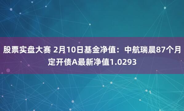 股票实盘大赛 2月10日基金净值：中航瑞晨87个月定开债A最新净值1.0293