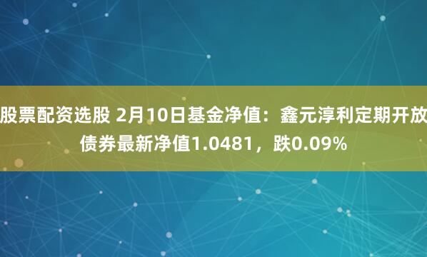 股票配资选股 2月10日基金净值：鑫元淳利定期开放债券最新净值1.0481，跌0.09%