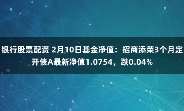 银行股票配资 2月10日基金净值：招商添荣3个月定开债A最新净值1.0754，跌0.04%