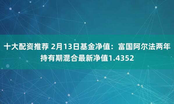 十大配资推荐 2月13日基金净值：富国阿尔法两年持有期混合最新净值1.4352