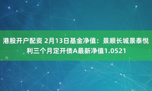 港股开户配资 2月13日基金净值：景顺长城景泰悦利三个月定开债A最新净值1.0521