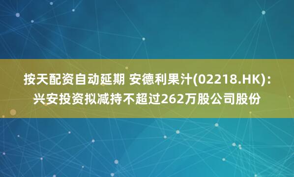 按天配资自动延期 安德利果汁(02218.HK)：兴安投资拟减持不超过262万股公司股份