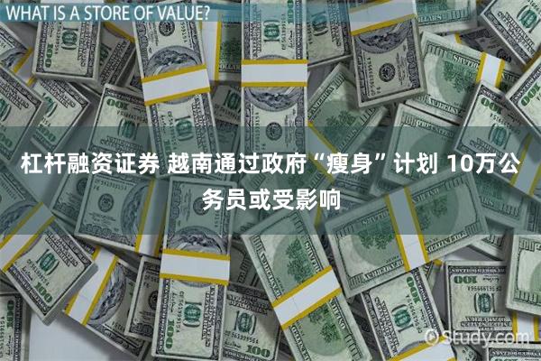 杠杆融资证券 越南通过政府“瘦身”计划 10万公务员或受影响