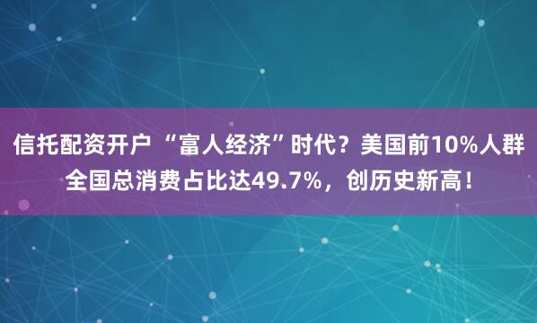 信托配资开户 “富人经济”时代？美国前10%人群全国总消费占比达49.7%，创历史新高！