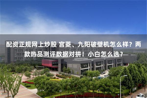 配资正规网上炒股 宫菱、九阳破壁机怎么样？两款热品测评数据对拼！小白怎么选？