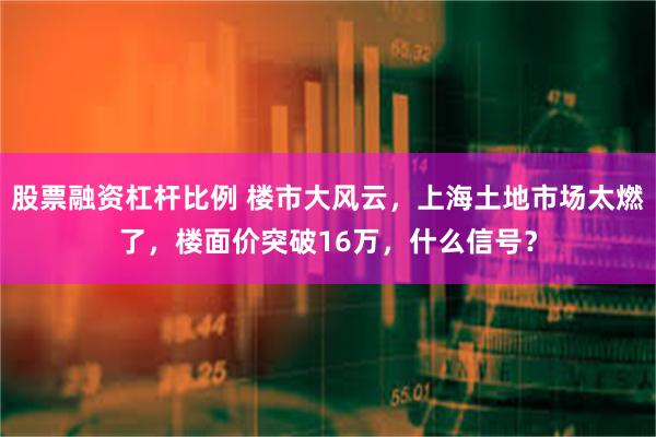 股票融资杠杆比例 楼市大风云，上海土地市场太燃了，楼面价突破16万，什么信号？