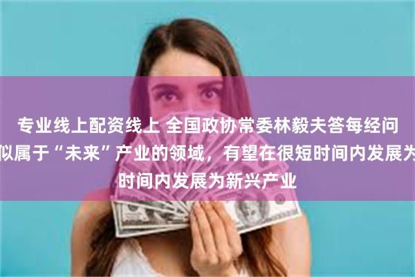 专业线上配资线上 全国政协常委林毅夫答每经问：一些看似属于“未来”产业的领域，有望在很短时间内发展为新兴产业