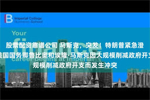 股票配资靠谱公司 马斯克，突发！特朗普紧急澄清，否认了美国国务卿鲁比奥和埃隆·马斯克因大规模削减政府开支而发生冲突