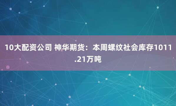 10大配资公司 神华期货：本周螺纹社会库存1011.21万吨