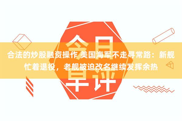 合法的炒股融资操作 美国海军不走寻常路：新舰忙着退役，老舰被迫改名继续发挥余热